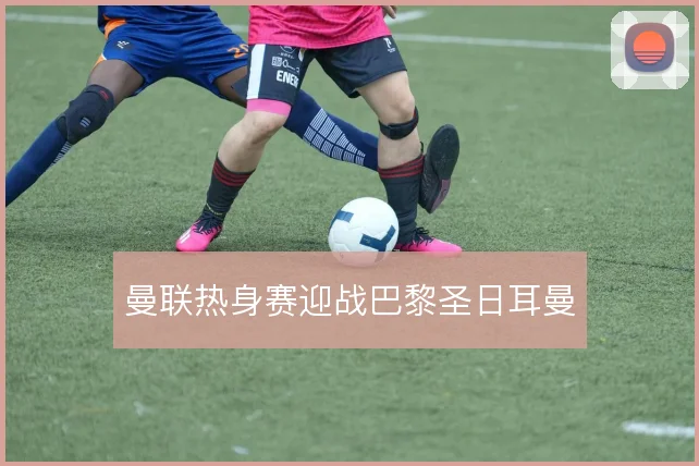 曼联热身赛迎战巴黎圣日耳曼