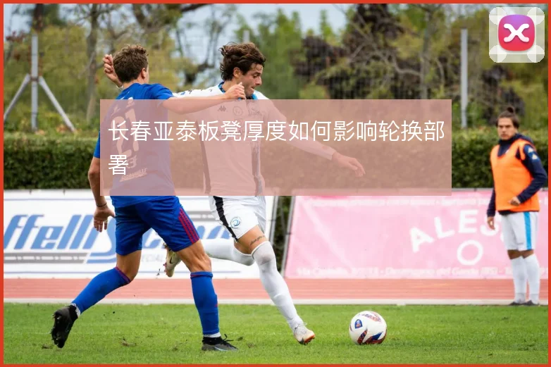 长春亚泰板凳厚度如何影响轮换部署