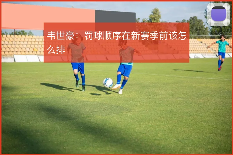 韦世豪：罚球顺序在新赛季前该怎么排