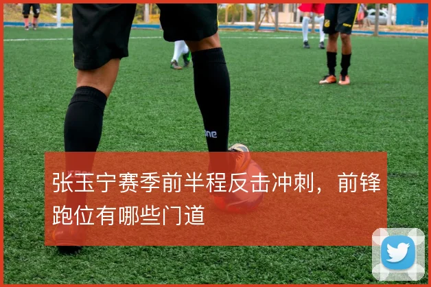 张玉宁赛季前半程反击冲刺，前锋跑位有哪些门道
