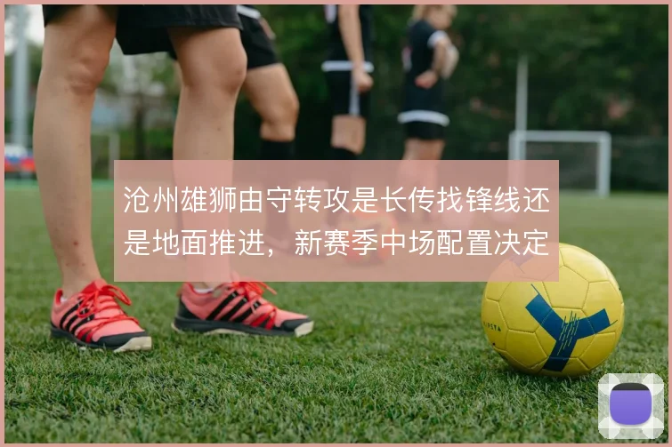 沧州雄狮由守转攻是长传找锋线还是地面推进，新赛季中场配置决定方向