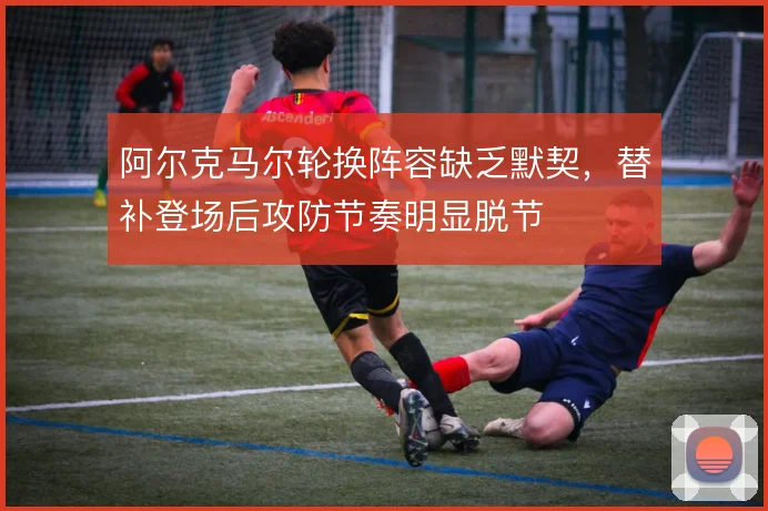 阿尔克马尔轮换阵容缺乏默契，替补登场后攻防节奏明显脱节