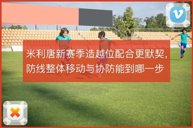 米利唐新赛季造越位配合更默契，防线整体移动与协防能到哪一步