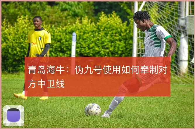 青岛海牛：伪九号使用如何牵制对方中卫线