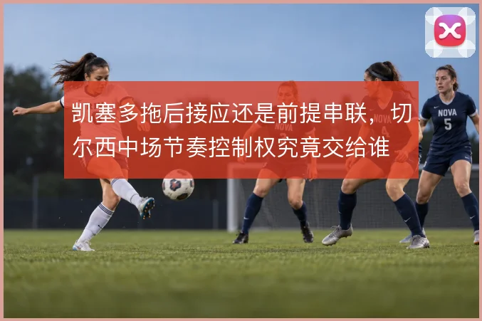凯塞多拖后接应还是前提串联，切尔西中场节奏控制权究竟交给谁