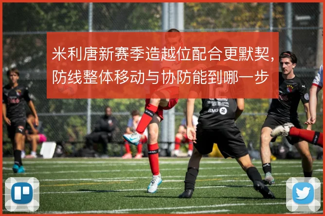米利唐新赛季造越位配合更默契，防线整体移动与协防能到哪一步