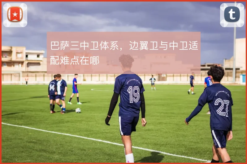 巴萨三中卫体系,边翼卫与中卫适配难点在哪