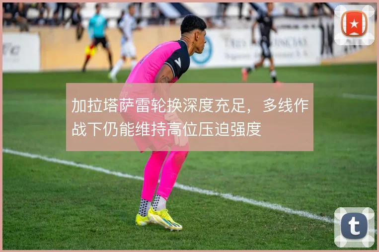 加拉塔萨雷轮换深度充足，多线作战下仍能维持高位压迫强度