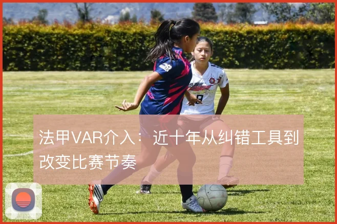 法甲VAR介入：近十年从纠错工具到改变比赛节奏