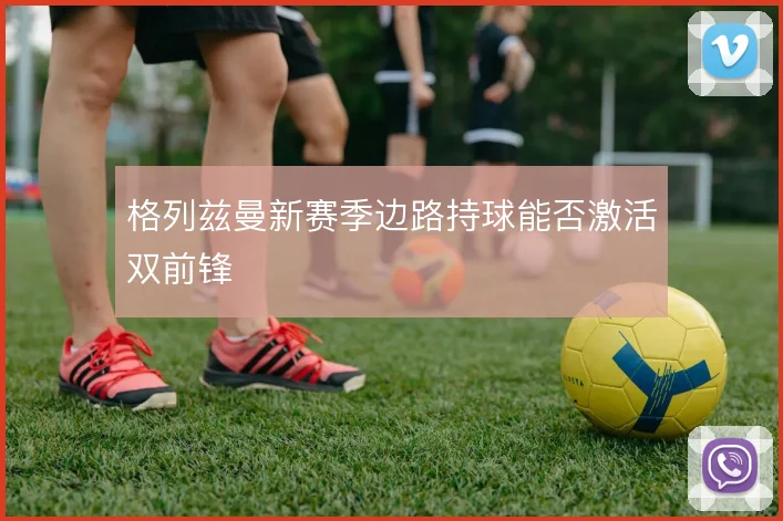 格列兹曼新赛季边路持球能否激活双前锋
