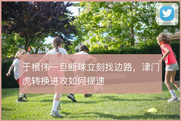 于根伟一旦断球立刻找边路，津门虎转换进攻如何提速