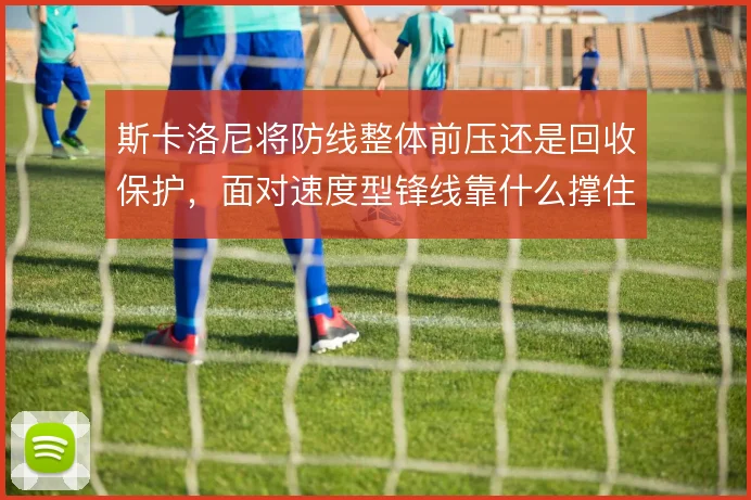 斯卡洛尼将防线整体前压还是回收保护,面对速度型锋线靠什么撑住