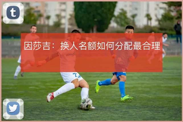 因莎吉：换人名额如何分配最合理