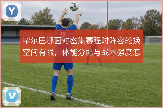 毕尔巴鄂面对密集赛程时阵容轮换空间有限，体能分配与战术强度怎么解