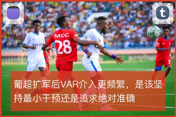 葡超扩军后VAR介入更频繁，是该坚持最小干预还是追求绝对准确