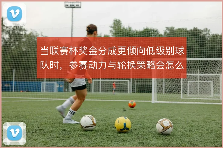 当联赛杯奖金分成更倾向低级别球队时，参赛动力与轮换策略会怎么变