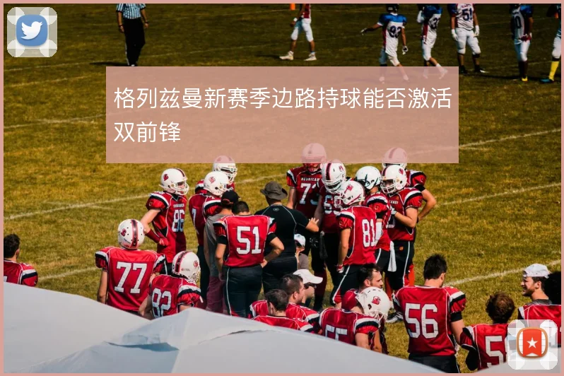 格列兹曼新赛季边路持球能否激活双前锋