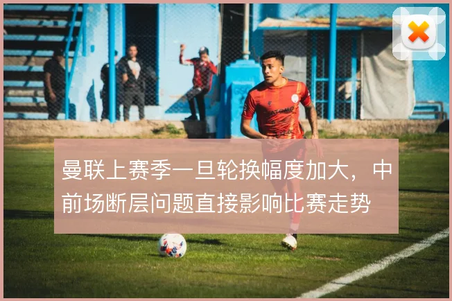 曼联上赛季一旦轮换幅度加大，中前场断层问题直接影响比赛走势