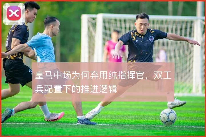 皇马中场为何弃用纯指挥官，双工兵配置下的推进逻辑
