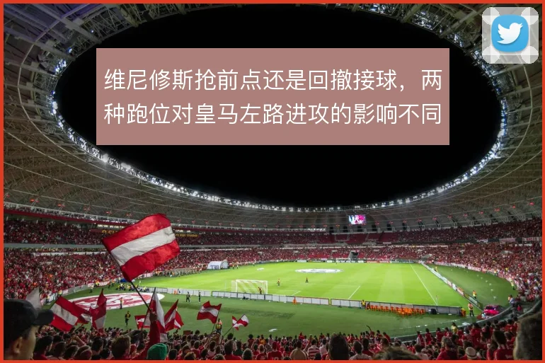 维尼修斯抢前点还是回撤接球，两种跑位对皇马左路进攻的影响不同