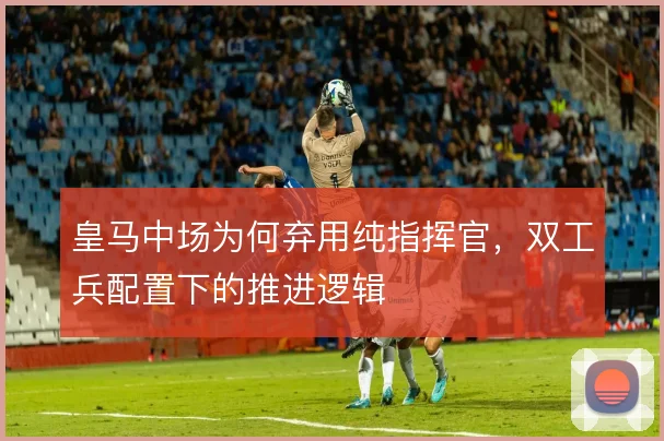 皇马中场为何弃用纯指挥官，双工兵配置下的推进逻辑
